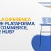 Qual a diferença entre plataforma de e-commerce, ERP e hub?